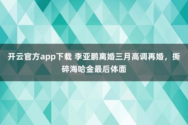 开云官方app下载 李亚鹏离婚三月高调再婚，撕碎海哈金最后体面