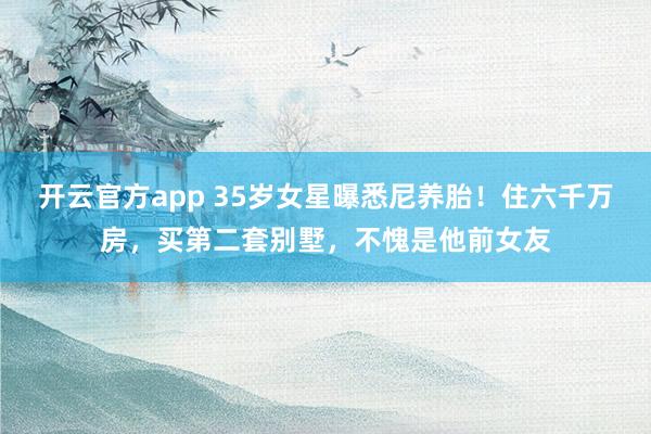 开云官方app 35岁女星曝悉尼养胎！住六千万房，买第二套别墅，不愧是他前女友