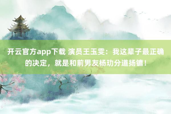 开云官方app下载 演员王玉雯：我这辈子最正确的决定，就是和前男友杨玏分道扬镳！