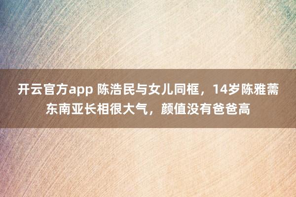 开云官方app 陈浩民与女儿同框，14岁陈雅薷东南亚长相很大气，颜值没有爸爸高