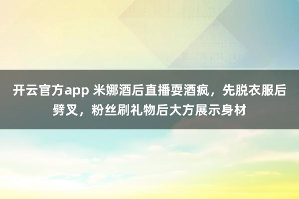 开云官方app 米娜酒后直播耍酒疯，先脱衣服后劈叉，粉丝刷礼物后大方展示身材