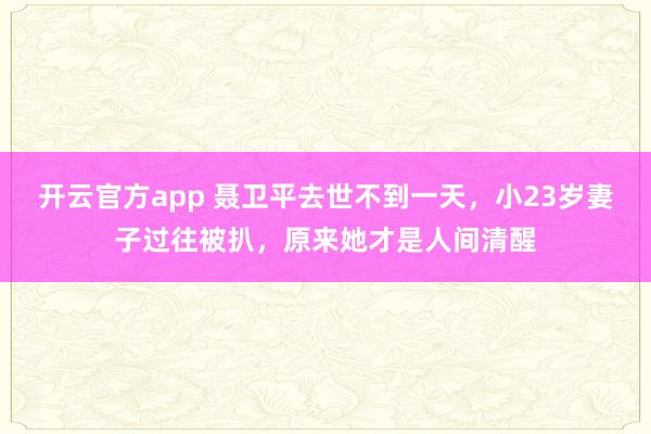 开云官方app 聂卫平去世不到一天，小23岁妻子过往被扒，原来她才是人间清醒