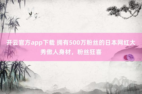 开云官方app下载 拥有500万粉丝的日本网红大秀傲人身材，粉丝狂喜