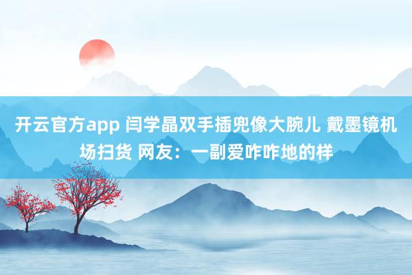 开云官方app 闫学晶双手插兜像大腕儿 戴墨镜机场扫货 网友：一副爱咋咋地的样