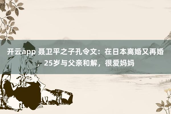 开云app 聂卫平之子孔令文：在日本离婚又再婚，25岁与父亲和解，很爱妈妈