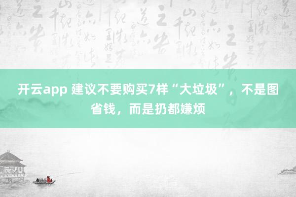 开云app 建议不要购买7样“大垃圾”，不是图省钱，而是扔都嫌烦