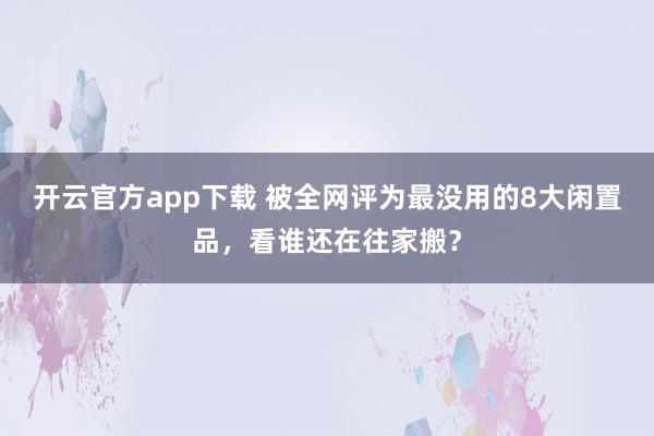 开云官方app下载 被全网评为最没用的8大闲置品，看谁还在往家搬？