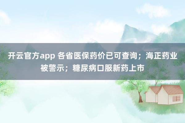 开云官方app 各省医保药价已可查询；海正药业被警示；糖尿病口服新药上市