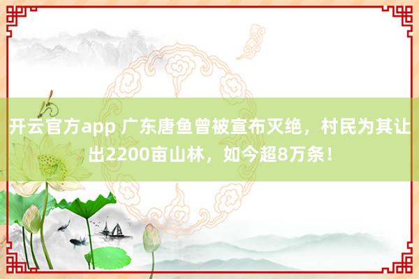 开云官方app 广东唐鱼曾被宣布灭绝，村民为其让出2200亩山林，如今超8万条！