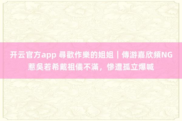 开云官方app 尋歡作樂的姐姐｜傳游嘉欣頻NG惹吳若希戴祖儀不滿，慘遭孤立爆喊