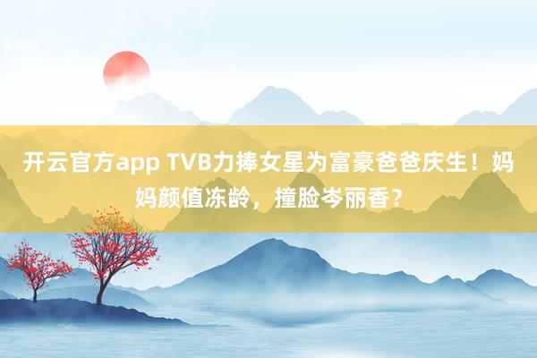 开云官方app TVB力捧女星为富豪爸爸庆生！妈妈颜值冻龄，撞脸岑丽香？