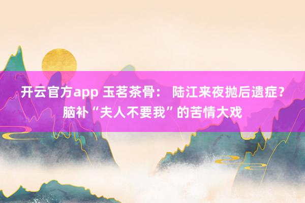 开云官方app 玉茗茶骨： 陆江来夜抛后遗症？脑补“夫人不要我”的苦情大戏