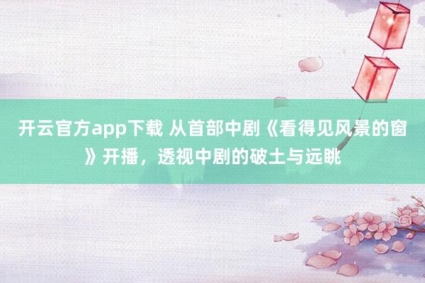 开云官方app下载 从首部中剧《看得见风景的窗》开播，透视中剧的破土与远眺