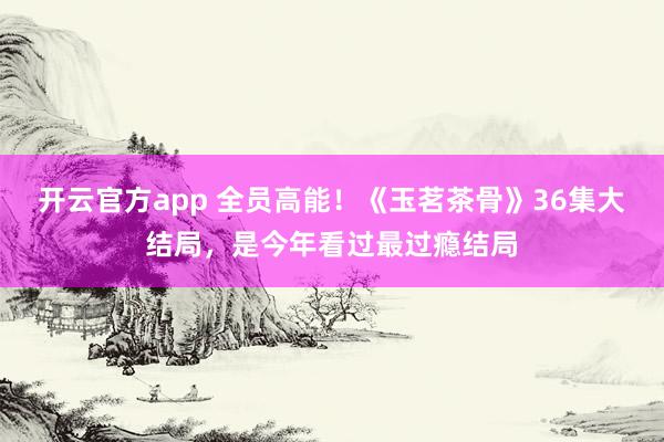 开云官方app 全员高能！《玉茗茶骨》36集大结局，是今年看过最过瘾结局