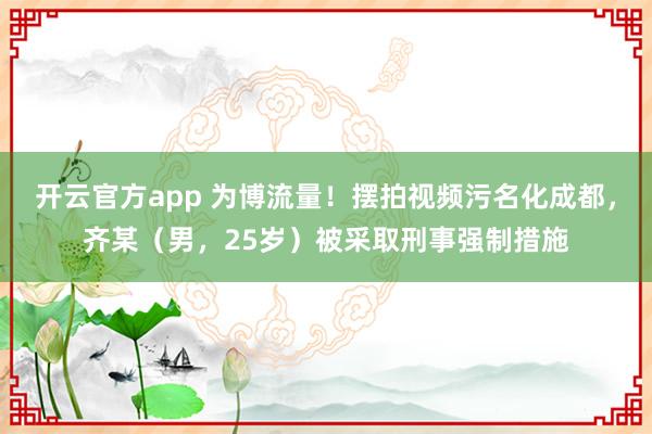 开云官方app 为博流量！摆拍视频污名化成都，齐某（男，<a href=