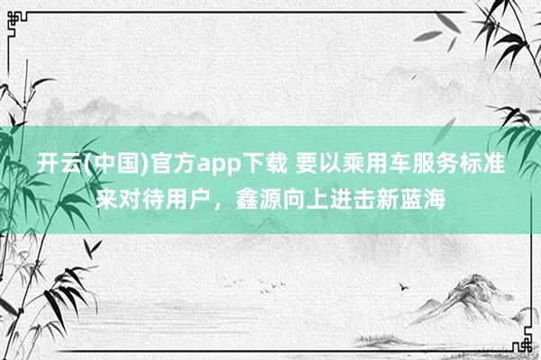 开云(中国)官方app下载 要以乘用车服务标准来对待用户，鑫源向上进击新蓝海
