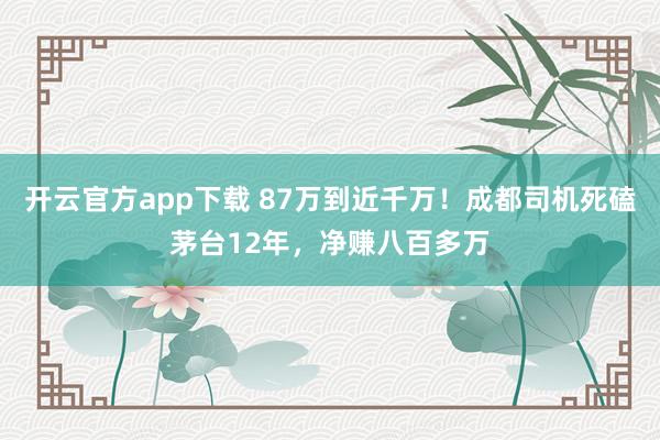 开云官方app下载 87万到近千万！成都司机死磕茅台12年，净赚八百多万