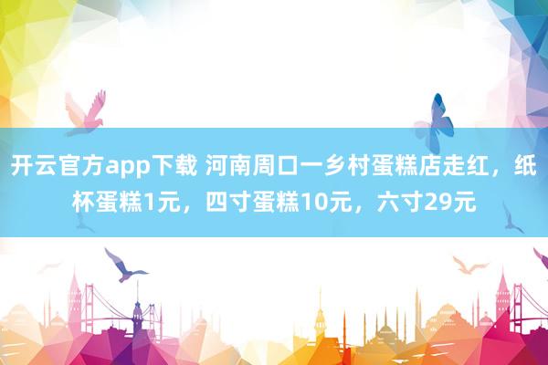 开云官方app下载 河南周口一乡村蛋糕店走红，纸杯蛋糕1元，四寸蛋糕10元，六寸29元