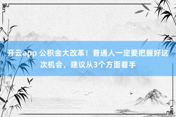 开云app 公积金大改革！普通人一定要把握好这次机会，建议从3个方面着手
