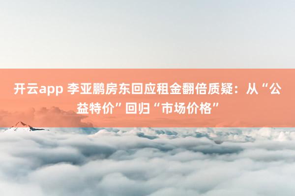 开云app 李亚鹏房东回应租金翻倍质疑：从“公益特价”回归“市场价格”
