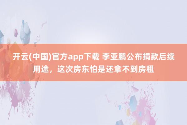 开云(中国)官方app下载 李亚鹏公布捐款后续用途，这次房东怕是还拿不到房租
