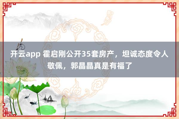 开云app 霍启刚公开35套房产，坦诚态度令人敬佩，郭晶晶真是有福了