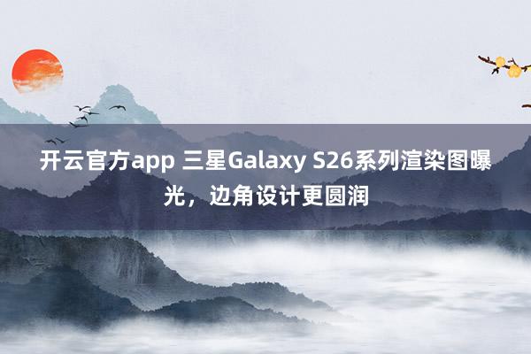 开云官方app 三星Galaxy S26系列渲染图曝光，边角设计更圆润