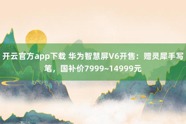 开云官方app下载 华为智慧屏V6开售：赠灵犀手写笔，国补价7999~14999元