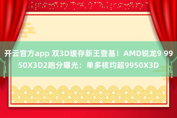 开云官方app 双3D缓存新王登基！AMD锐龙9 9950X3D2跑分曝光：单多核均超9950X3D