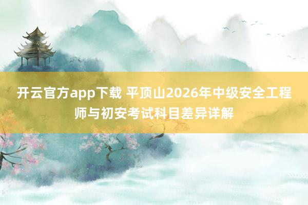 开云官方app下载 平顶山2026年中级安全工程师与初安考试科目差异详解