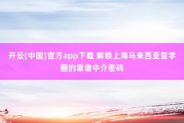 开云(中国)官方app下载 解锁上海马来西亚留学圈的靠谱中介密码
