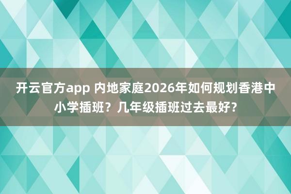 开云官方app 内地家庭2026年如何规划香港中小学插班?几年级插班过去最好?