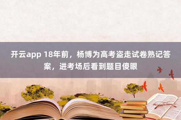 开云app 18年前，杨博为高考盗走试卷熟记答案，进考场后看到题目傻眼