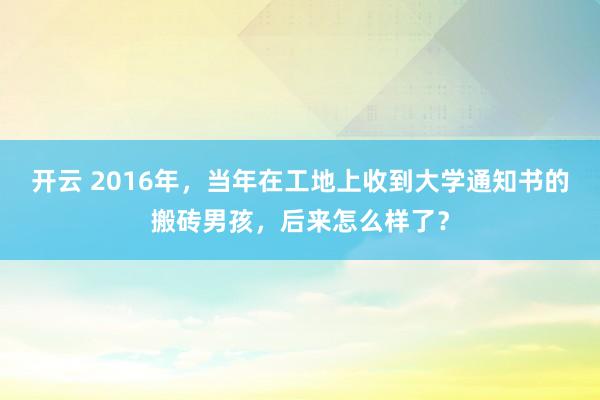 开云 2016年，当年在工地上收到大学通知书的搬砖男孩，后来怎么样了？