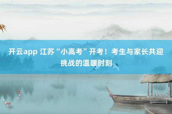 开云app 江苏“小高考”开考!考生与家长共迎挑战的温暖时刻