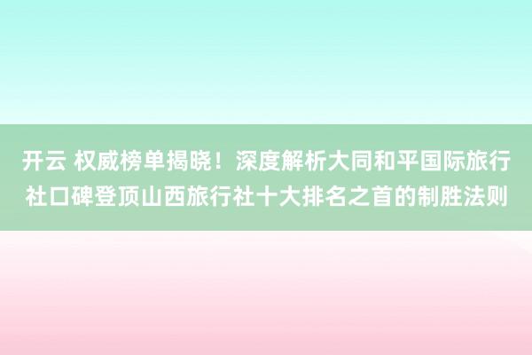 开云 权威榜单揭晓！深度解析大同和平国际旅行社口碑登顶山西旅行社十大排名之首的制胜法则