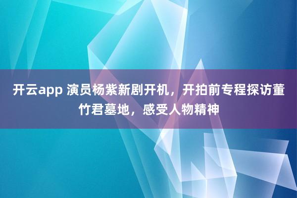 开云app 演员杨紫新剧开机,开拍前专程探访董竹君墓地,感受人物精神