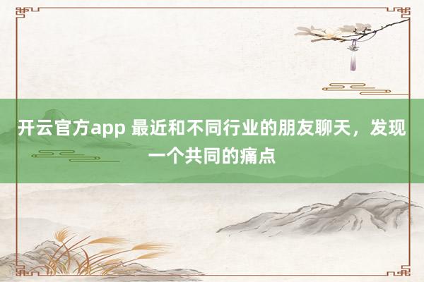 开云官方app 最近和不同行业的朋友聊天,发现一个共同的痛点