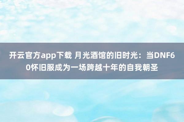 开云官方app下载 月光酒馆的旧时光:当DNF60怀旧服成为一场跨越十年的自我朝圣
