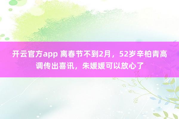 开云官方app 离春节不到2月，52岁辛柏青高调传出喜讯，朱媛媛可以放心了