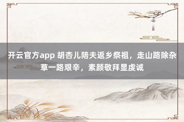 开云官方app 胡杏儿陪夫返乡祭祖,走山路除杂草一路艰辛,素颜敬拜显虔诚