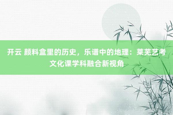 开云 颜料盒里的历史,乐谱中的地理:莱芜艺考文化课学科融合新视角
