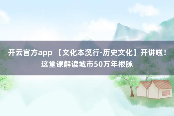 开云官方app 【文化本溪行·历史文化】开讲啦!这堂课解读城市50万年根脉