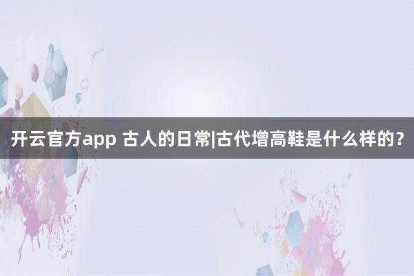 开云官方app 古人的日常|古代增高鞋是什么样的？