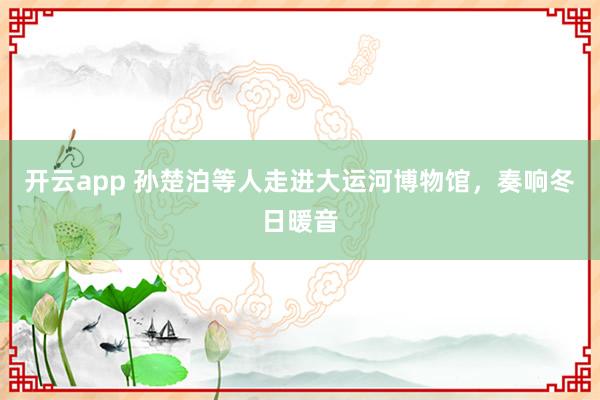 开云app 孙楚泊等人走进大运河博物馆，奏响冬日暖音
