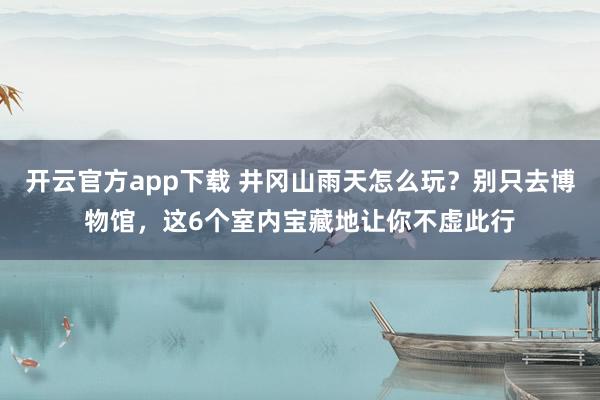 开云官方app下载 井冈山雨天怎么玩?别只去博物馆,这6个室内宝藏地让你不虚此行