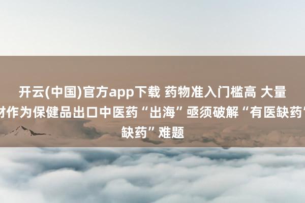 开云(中国)官方app下载 药物准入门槛高 大量中药材作为保健品出口中医药“出海”亟须破解“有医缺药”难题