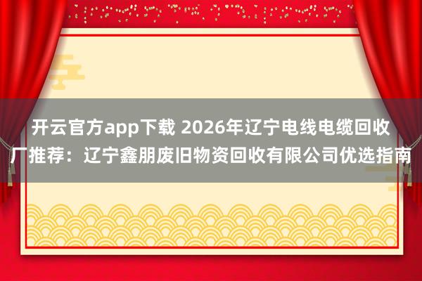 开云官方app下载 2026年辽宁电线电缆回收厂推荐:辽宁鑫朋废旧物资回收有限公司优选指南
