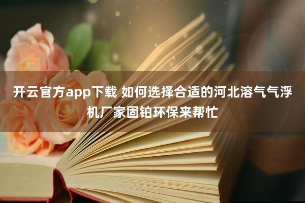 开云官方app下载 如何选择合适的河北溶气气浮机厂家固铂环保来帮忙