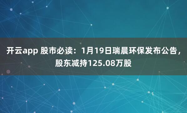 开云app 股市必读:1月19日瑞晨环保发布公告,股东减持125.08万股